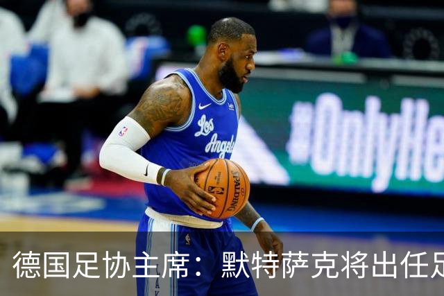 德国足协主席：默特萨克将出任足协总经理，任期至2030年世界杯