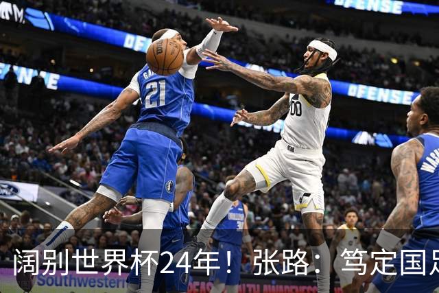 阔别世界杯24年！张路：笃定国足2034年能回归 2038年或能小组出线